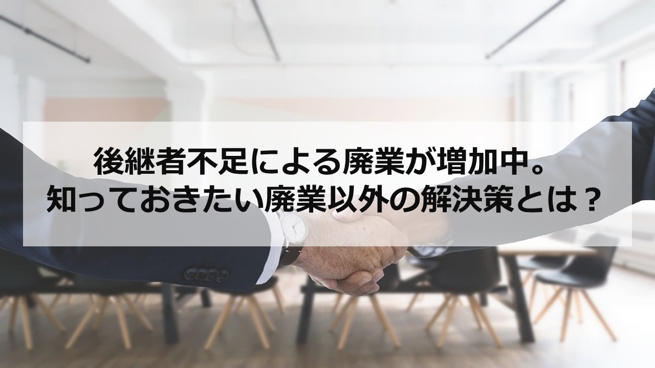 後継者不足による廃業が増加中。知っておきたい廃業以外の解決策とは？