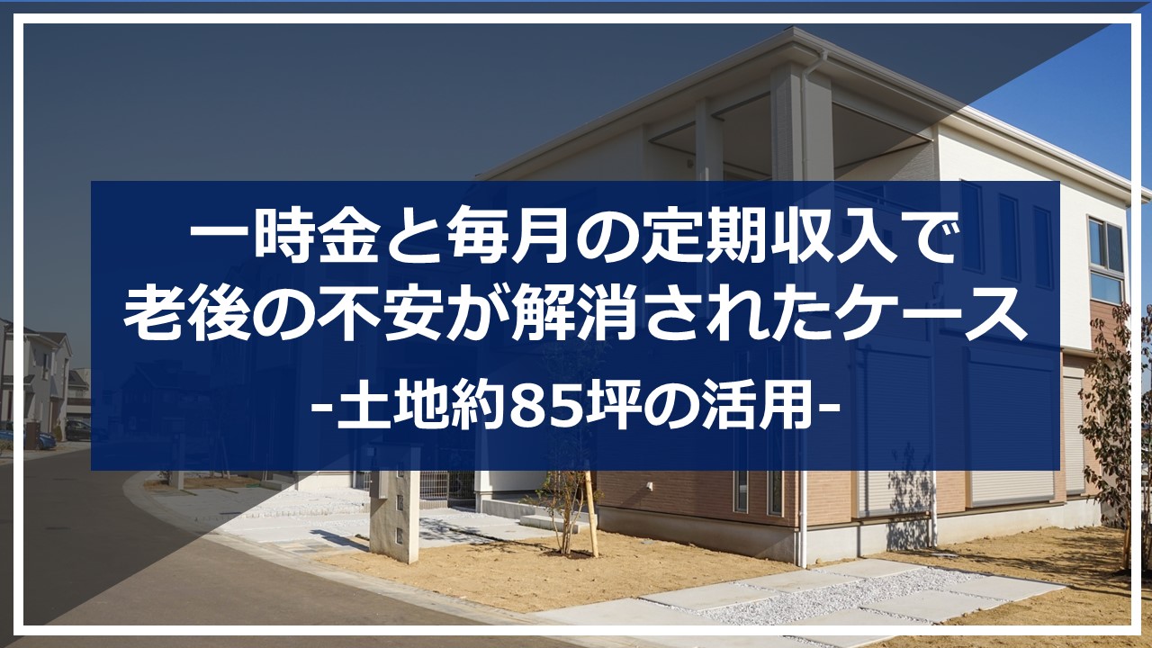 【不動産コンサルティングシリーズ】一時金と毎月の定期収入で老後の不安が解消されたケース～土地約85坪の活用～